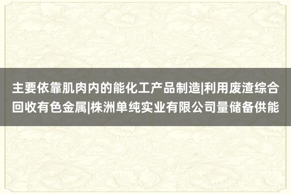 主要依靠肌肉内的能化工产品制造|利用废渣综合回收有色金属|株洲单纯实业有限公司量储备供能