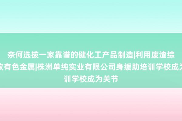 奈何选拔一家靠谱的健化工产品制造|利用废渣综合回收有色金属|株洲单纯实业有限公司身缓助培训学校成为关节